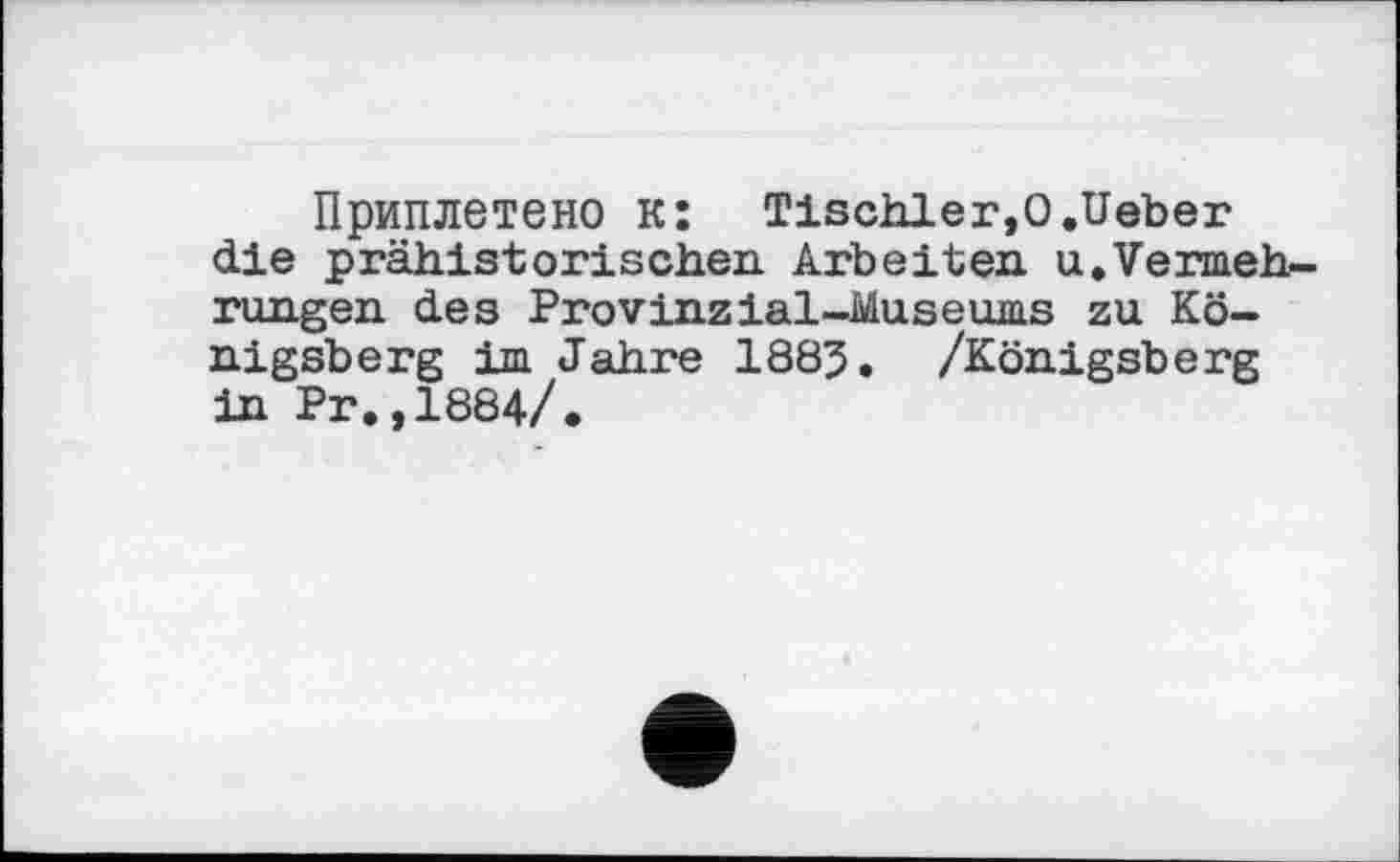 ﻿Приплетено к: Tischler,О.lieber die prähistorischen Arbeiten, u.Vermehrungen des Provinzial—Museums zu Königsberg im Jahre 1885. /Königsberg in Pr.,1884/.